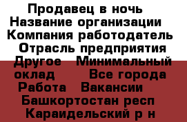 Продавец в ночь › Название организации ­ Компания-работодатель › Отрасль предприятия ­ Другое › Минимальный оклад ­ 1 - Все города Работа » Вакансии   . Башкортостан респ.,Караидельский р-н